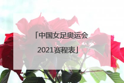 「中国女足奥运会2021赛程表」中国女足奥运会2021赛程表中央电视台会转播吗