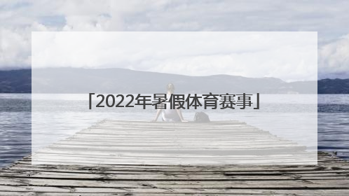 「2022年暑假体育赛事」2022年体育赛事一览表